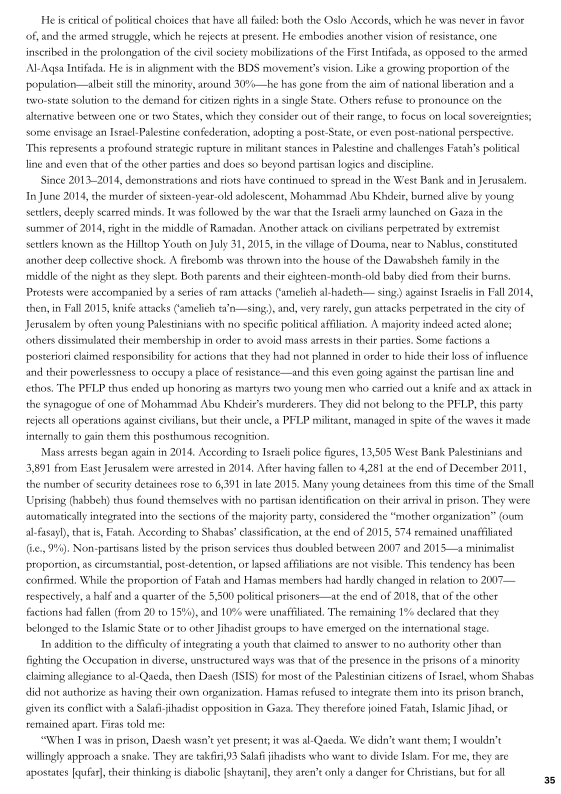 He is ertieal of politcal choices that have all aed: both the Oslo Accords, whieh he was never in favor
‘of, and the armed strugele, which he rejects at present, He embodies another vision of resistance, one
inseribed in the prolongation of the civil society mobilizations ofthe Fist Indfada, as opposed to the armed
Al-Aqsa Intifada, Hei in alignment with the BDS movement's vision, Like a grossing proportion of the
‘population —albeit still the minority, around 30%—be has gone from the aim of national Hberation and a
two-state solution tothe demand for citizen rights in a single State. Others refuse to pronounce on the
alternative between one or two States, which they consider out of their rang, to foeus on local soveregnties;
some envisage an Israel-Palestine confederation, adopting a post State, or even post-national perspective,
"This represents a profound strategic rupture in militant stances in Palestine and challenges Faeah’s poiial
line and even that of the other partes and does so beyond partsun logies and discipline

Since 2013-2014, demonstrations and riots have continued to spread in the West Bank and in Jerusalem.
In June 2014, the murder of sisteen-year-old adolescent, Mohammad Abu Khdeir, burned alive by young,
setters, deeply searred minds. Ie was followed by the war that the Israeli army launched on Gaza in the
summer of 2014, right in the middle of Ramadan, Another attack on efvilians perpetrated by extremist
settlers known asthe Hilltop Youth on July 31, 2013, in the wllage of Douma, near to Nablus, consteuted
another deep collective shock. A firebomb was thrown into the house ofthe Dasealbsheh family in the
‘midale of the night as they slept, Both parents and ther eighteen-month-old aby died from their burns,
Protests were accompanied by series of ram attacks Camelich al-hadeth— sing) against Israelis in Fall 2014,
then, in Fall 2015, knife attacks amelie ta'n—sing.), and, wery rarely, gun attacks perpetrated inthe city of
Jerusalem by often young Palestinians with no specific politiealafiiation. A majority indeed acted alone;
‘others dissimulated their membership in order to avoid mass arrests in thir parties. Some factions a
‘posteriori claimed responsibilty for aetions that they had nos planned in order to hide their loss of influence
and theie powerlessness to occupy a place of resstance—and this even going agsnst the partisan line anc
‘ethos, The PFLP thus ended up honoring as martyrs two young men who caried out knife and ax attack in
the synagogue of one of Mohammad Abu Khdeit’s murderers. They did not belong to the PELP, this pasty
rejects all operations against civilians, but theie uncle, a PFLP militant, managed inspite of the waves it made
‘internally to gain them this posthumous recognition

Mas arrests began again in 2014, According to Israeli police igures, 13,505 West Bank Palestinians and
3,891 from Ease Jerusalem were arrested in 2014, After having fallen to 4,81 at che end of December 2011,
the number of security detainees rose to 6,391 in late 2015. Many young detainees from this time ofthe Small
Uprising (habbeh) thus found themselves with no pantisun identification on ther arsval in prison, They were
avtomatially tegrated into the setions of the majority party, considered the “mother oxganization” (owm
al-fasayl), thats, Fath, Aecording to Shabas’ classification, atthe end of 2015, 574 remained unaffiliated
(ie., 9%), Non-partsans listed by the prison services thus doubled between 2007 and 2015—a minimalist
proportion, as circumstantial, post detention, or lapsed affiliations are not visible, This tendeney has been
‘confirmed, While the proportion of Fatah and Hamas members had hardly changed in relation to 2007 —
respectively, a half and a quarter of the 5,500 politial pisoners—at the end of 2018, that ofthe other
factions had fallen (from 20 to 15%), and 10% were unafliliaed, The remaining 1% declared that they
belonged tothe Islamic State orto other Jadlist groups to have emenged on the international stage.

In addition to the dificulky of integrating a youth that claimed to answer to no authority other than
fighting the Occupation in diverse, unstructured ways was that ofthe presence inthe prisons of a minority
haming allegiance to al- Queda, then Daesh (ISIS) for most ofthe Palestinian citizens of Israel, whom Shabas
dl not authorize as having theit own organization, Hamas refused to integrate them into its prison branch,
given ts confic with  Salaf-ihadist opposition in Gaza, They therefore joined Fatah, Islamie Jihad, or
remained apart, Fins told me:

“When I was in prison, Daesh wasn yet present it was al-Qaeda, We didn’ want thems I wovldn’t
willingly approach «snake, They ate takfir,)3 Sala jihadists who want to divide Islam. For me, they are
aposeates [qufar], their thinking is diabolic[shaytani they aren’ only a danger for Christians, but forall

 

 

 

 

 

 

 

 

 

   

 

 
